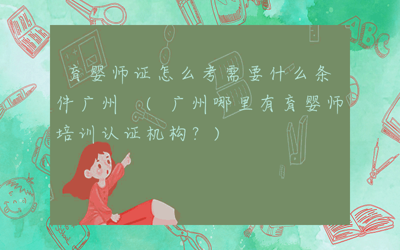 育婴师证怎么考需要什么条件广州 (广州哪里有育婴师培训认证机构？)